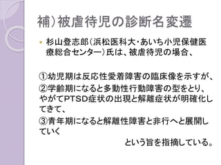 補）被虐待児の診断名変遷
 杉山登志郎（浜松医科大・あいち小児保健医
療総合センター）氏は、被虐待児の場合、
①幼児期は反応性愛着障害の臨床像を示すが、
②学齢期になると多動性行動障害の型をとり、
やがてＰＴＳＤ症状の出現と解離症状が明確化し
てきて、
③青年期になると解離性障害と非行へと展開し
ていく
という旨を指摘している。
 