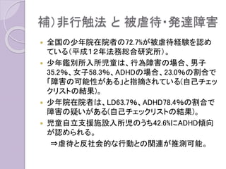 補）非行触法 と 被虐待・発達障害
 全国の少年院在院者の72.7%が被虐待経験を認め
ている（平成１２年法務総合研究所）。
 少年鑑別所入所児童は、行為障害の場合、男子
35.2％、女子58.3％、ADHDの場合、23.0％の割合で
「障害の可能性がある」と指摘されている(自己チェッ
クリストの結果)。
 少年院在院者は、LD63.7％、ADHD78.4％の割合で
障害の疑いがある(自己チェックリストの結果)。
 児童自立支援施設入所児のうち42.6%にADHD傾向
が認められる。
⇒虐待と反社会的な行動との関連が推測可能。
 