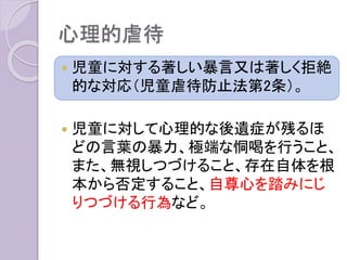 心理的虐待
 児童に対する著しい暴言又は著しく拒絶
的な対応（児童虐待防止法第2条）。
 児童に対して心理的な後遺症が残るほ
どの言葉の暴力、極端な恫喝を行うこと、
また、無視しつづけること、存在自体を根
本から否定すること、自尊心を踏みにじ
りつづける行為など。
 