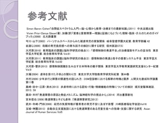 参考文献
Simon Baron‐Cohen「自閉症スペクトラム入門―脳・心理から教育・治療までの最新知識」(2011) 中央法規出版
Vivien Prior・Danya Glaser(著) ,加藤(訳)「愛着と愛着障害―理論と証拠にもとづいた理解・臨床・介入のためのガイド
ブック」(2008) 北大路書房
今川・山下(2003) パーソナルスペースからみた被虐待児の家族関係 岐阜聖徳学園大紀要. 教育学部編 42
岩淵ら(2009) 母親の育児負担感への寄与因子の検討に関する研究 信州医誌57(5)
大河原(2010) 教育臨床の課題と脳科学研究の接点(1) : 「感情制御の発達不全」の治療援助モデルの妥当性 東京
学芸大学紀要. 総合教育科学系 Vol.61
大河原(2011) 教育臨床の課題と脳科学研究の接点(2) : 感情制御の発達と母子の愛着システム不全 東京学芸大
学紀要. 総合教育科学系 Vol.62
大河原・響き(2013) 感情制御困難を生み出す日本特有の親子関係 東京学芸大学教育実践研究支援センター紀要
Vol.9
大場(2004) 虐待を受けた子供との関わり方 東京大学大学院教育学研究科紀要 第44巻
木村(2009) 少年非行と障害の関連性の語られ方 : DSM型診断における解釈の特徴と限界 人間文化創成科学論叢
第11巻
黒崎・田中・江原・清水(2013) 非虐待時における認知・行動・情緒機能の特徴についての検討 順天堂醫事雑誌．
2013，59
黒田・木村「発達障害の原因と発症メカニズム: 脳神経科学の視点から」(2014) 河出書房新社
宮本信也（2008）発達障害と子ども虐待，『発達障害研究』30（2）
武井・寺崎・門田(2006) 幼児の気質特徴が養育者の育児不安に及ぼす影響 川崎医療福祉学会誌Vol16
玉城・神園(2013) 自動自立支援施設における発達障害のある児童生徒への指導・支援に関する研究 Asian
Journal of Human Services Vol5
 