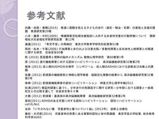 参考文献
内藤・田部・髙橋(2015) 発達に困難を抱える子どもの非行（虞犯・触法・犯罪）の実態と支援の課
題 発達研究第29巻
八木・藤原・中村(2009) 情緒障害児短期治療施設に入所する非虐待児童の行動特徴について 関西
福祉大社会福祉学部研究紀要 第12号
渡邉(2011) 「育児不安」の再検討 東京大学教育学研究科紀要第51巻
岡田・松本・千葉(2006) 行為障害と非行および注意欠陥／多動性障害と反社会性人格障害との関連
に関する研究 社会安全60巻
乾 (2010) 言語獲得と理解の脳内メカニズム 動物心理学研究 第60巻第1号
原 (2012) 遂行機能障害に対する認知リハビリテーション 高次脳機能研究第32巻第2号
根來 (2013) 成人期のADHDの生物学 シンポジウム：成人期のADHDにおける診断及び治療上の課
題
佐藤 (2012) 前頭葉の機能解剖と神経心理学検査：脳賦活化実験の結果から 高次脳機能研究第32巻
第2号
柴崎 (2012) 前頭葉機能障害の認知リハビリテーション 明星大学心理学年報2012
松浦(2007) 実証的調査に基づく、少年非行の危険因子に関する研究―少年院における調査と一般高
校生との比較を通して 社会安全第６５巻
大槻 (2012) 前頭葉・基底核の高次脳機能障害 高次脳機能研究第32巻第2号
昼田(2011) ADHDのある児童に対する認知リハビリテーション 認知リハビリテーション
vol16,No1
友田 「いやされない傷 児童虐待と傷ついていく脳」(2012年) 診断と治療社
會田・大河原(2014) 児童虐待の背景にある被害的認知と世代間連鎖 東京学芸大学紀要. 総合教育
科学系Vol65
 