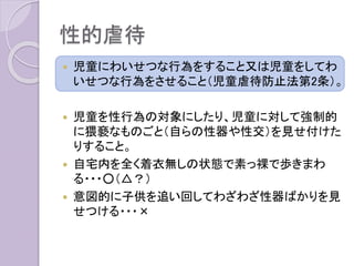 性的虐待
 児童にわいせつな行為をすること又は児童をしてわ
いせつな行為をさせること（児童虐待防止法第2条）。
 児童を性行為の対象にしたり、児童に対して強制的
に猥褻なものごと（自らの性器や性交）を見せ付けた
りすること。
 自宅内を全く着衣無しの状態で素っ裸で歩きまわ
る・・・○（△？）
 意図的に子供を追い回してわざわざ性器ばかりを見
せつける・・・×
 