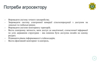 14
- Впровадити систему точного землеробства;
- Запровадити систему електронної комерції сільгосппродукції з доступом на
локальні та глобальні ринки;
- Впровадити системи моніторингу територій;
- Вести електронну звітность, мати доступ до аналітичної, статистичної інформації
по усім державним структурам – яка повинна бути доступна онлайн на одному
ресурсі;
- Підвищити рівень інформованості стейкхолдерів;
- Вести ефективний моніторинг та контроль.
Потреби агросектору
 