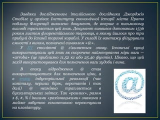 Завдяки дослідженням італійського дослідника Джорджіо
Стабіле у архівах Інституту економічної історії міста Прато
поблизу Флоренції виявлено документ, де вперше в письмовому
вигляді трапляється цей знак. Документ виявився датованим 1536
роком листом флорентійського торговця, в якому йшлося про три
прибулі до Іспанії торгові кораблі. У складі їх вантажу фігурували
ємності з вином, позначені символом «@».
У XV столітті @ з'являється знову. Іспанські купці
використовували цей знак як скорочене найменування міри ваги —
«arroba» (це приблизно 11,52 кг або 25.40 фунтів). Цікаво, що цей
захід використовувався для позначення ваги худоби і вина.
В епоху відродження @ став
використовуватися для позначення ціни, а
в епоху індустріальної революції (час
капіталу, перших бірж, верстатів і так
далі) @ незмінно трапляється в
бухгалтерських звітах. Так «равлик», разом
з $, #, % і іншими «рахівницькими» знаками з
майже забутою семантикою перекочувала
на клавіатуру.
 