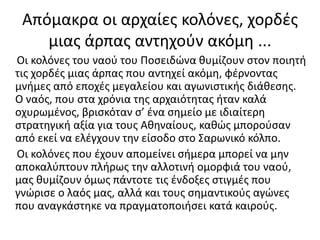 Απόμακρα οι αρχαίες κολόνες, χορδές
μιας άρπας αντηχούν ακόμη ...
Οι κολόνες του ναού του Ποσειδώνα θυμίζουν στον ποιητή
τις χορδές μιας άρπας που αντηχεί ακόμη, φέρνοντας
μνήμες από εποχές μεγαλείου και αγωνιστικής διάθεσης.
Ο ναός, που στα χρόνια της αρχαιότητας ήταν καλά
οχυρωμένος, βρισκόταν σ’ ένα σημείο με ιδιαίτερη
στρατηγική αξία για τους Αθηναίους, καθώς μπορούσαν
από εκεί να ελέγχουν την είσοδο στο Σαρωνικό κόλπο.
Οι κολόνες που έχουν απομείνει σήμερα μπορεί να μην
αποκαλύπτουν πλήρως την αλλοτινή ομορφιά του ναού,
μας θυμίζουν όμως πάντοτε τις ένδοξες στιγμές που
γνώρισε ο λαός μας, αλλά και τους σημαντικούς αγώνες
που αναγκάστηκε να πραγματοποιήσει κατά καιρούς.
 