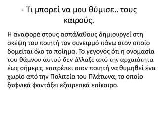 - Τι μπορεί να μου θύμισε.. τους
καιρούς.
Η αναφορά στους ασπάλαθους δημιουργεί στη
σκέψη του ποιητή τον συνειρμό πάνω στον οποίο
δομείται όλο το ποίημα. Το γεγονός ότι η ονομασία
του θάμνου αυτού δεν άλλαξε από την αρχαιότητα
έως σήμερα, επιτρέπει στον ποιητή να θυμηθεί ένα
χωρίο από την Πολιτεία του Πλάτωνα, το οποίο
ξαφνικά φαντάξει εξαιρετικά επίκαιρο.
 