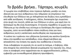 Το βράδυ βρήκα.. Τάρταρο, κουρέλι
Η τιμωρία που επιβλήθηκε στον τύραννο Αρδιαίο, μοιάζει να είναι
ιδανική και για τους ανθρώπους που τόλμησαν να στερήσουν την
ελευθερία των Ελλήνων και με σκληρότητα και διώξεις τους εμποδίζουν
από κάθε αντίδραση. Η πολύχρονη, πλέον, δικτατορία έχει σωρεύσει
στην ψυχή του ποιητή, αλλά και των Ελλήνων εν γένει, μια οργή που το
ξέσπασμά της θα είναι δυσεπίσχετο. Ο ποιητής παραθέτει το χωρίο του
Πλάτωνα με την ελπίδα πως σύντομα οι δικτάτορες θα τύχουν ανάλογης
τιμωρίας, ώστε να αντιληφθούν πόσο επώδυνη είναι για τους
ανθρώπους αυτή η κατάσταση ανελευθερίας και περιορισμού.
Η εικόνα του τυράννου που γδέρνεται ζωντανός και κατόπιν ξεσκίζεται
πάνω στα αγκάθια των ασπάλαθων, είναι εξαιρετικά βίαιη και
αποκαλύπτει την ένταση της οργής που αισθάνεται ο ποιητής.
Είναι ενδιαφέρον το γεγονός ότι σε αυτό το ποίημα, ο Σεφέρης, πλάι
στα στοιχεία που αποτελούν βασικά γνωρίσματα της τεχνικής του, όπως
είναι οι αναφορές στην αρχαιότητα και σε αρχαιοελληνικούς μύθους,
εμφανίζει μια συναισθηματική φόρτιση πρωτόφαντη.
 