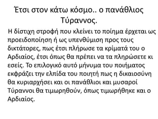 Έτσι στον κάτω κόσμο.. ο πανάθλιος
Τύραννος.
Η δίστιχη στροφή που κλείνει το ποίημα έρχεται ως
προειδοποίηση ή ως υπενθύμιση προς τους
δικτάτορες, πως έτσι πλήρωσε τα κρίματά του ο
Αρδιαίος, έτσι όπως θα πρέπει να τα πληρώσετε κι
εσείς. Το επιλογικό αυτό μήνυμα του ποιήματος
εκφράζει την ελπίδα του ποιητή πως η δικαιοσύνη
θα κυριαρχήσει και οι πανάθλιοι και μυσαροί
Τύραννοι θα τιμωρηθούν, όπως τιμωρήθηκε και ο
Αρδιαίος.
 