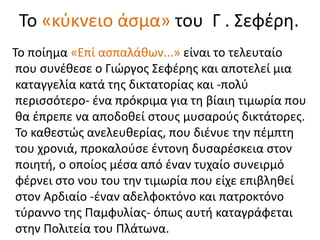 Το «κύκνειο άσμα» του Γ . Σεφέρη.
Το ποίημα «Επί ασπαλάθων...» είναι το τελευταίο
που συνέθεσε ο Γιώργος Σεφέρης και αποτελεί μια
καταγγελία κατά της δικτατορίας και -πολύ
περισσότερο- ένα πρόκριμα για τη βίαιη τιμωρία που
θα έπρεπε να αποδοθεί στους μυσαρούς δικτάτορες.
Το καθεστώς ανελευθερίας, που διένυε την πέμπτη
του χρονιά, προκαλούσε έντονη δυσαρέσκεια στον
ποιητή, ο οποίος μέσα από έναν τυχαίο συνειρμό
φέρνει στο νου του την τιμωρία που είχε επιβληθεί
στον Αρδιαίο -έναν αδελφοκτόνο και πατροκτόνο
τύραννο της Παμφυλίας- όπως αυτή καταγράφεται
στην Πολιτεία του Πλάτωνα.
 