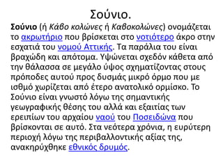 Σούνιο.
Σούνιο (ή Κάβο κολώνες ή Καβοκολώνες) ονομάζεται
το ακρωτήριο που βρίσκεται στο νοτιότερο άκρο στην
εσχατιά του νομού Αττικής. Τα παράλια του είναι
βραχώδη και απότομα. Υψώνεται σχεδόν κάθετα από
την θάλασσα σε μεγάλο ύψος σχηματίζοντας στους
πρόποδες αυτού προς δυσμάς μικρό όρμο που με
ισθμό χωρίζεται από έτερο ανατολικό ορμίσκο. Το
Σούνιο είναι γνωστό λόγω της σημαντικής
γεωγραφικής θέσης του αλλά και εξαιτίας των
ερειπίων του αρχαίου ναού του Ποσειδώνα που
βρίσκονται σε αυτό. Στα νεότερα χρόνια, η ευρύτερη
περιοχή λόγω της περιβαλλοντικής αξίας της,
ανακηρύχθηκε εθνικός δρυμός.
 