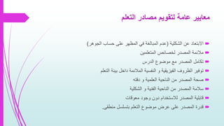 ‫التعلم‬ ‫مصادر‬ ‫لتقويم‬ ‫عامة‬ ‫معايير‬
‫الشكلية‬ ‫عن‬ ‫االبتعاد‬(‫الجوهر‬ ‫حساب‬ ‫على‬ ‫المظهر‬ ‫في‬ ‫المبالغة‬ ‫عدم‬)
‫المتعلمين‬ ‫لخصائص‬ ‫المصدر‬ ‫مالئمة‬
‫الدرس‬ ‫موضوع‬ ‫مع‬ ‫المصدر‬ ‫تكامل‬
‫التعلم‬ ‫بيئة‬ ‫داخل‬ ‫المالئمة‬ ‫النفسية‬ ‫و‬ ‫الفيزيقية‬ ‫الظروف‬ ‫توفير‬
‫دقته‬ ‫و‬ ‫العلمية‬ ‫الناحية‬ ‫من‬ ‫المصدر‬ ‫صحة‬
‫الشكلية‬ ‫و‬ ‫الفنية‬ ‫الناحية‬ ‫من‬ ‫المصدر‬ ‫سالمة‬
‫معوقات‬ ‫وجود‬ ‫دون‬ ‫لالستخدام‬ ‫المصدر‬ ‫قابلية‬
‫منطقى‬ ‫بتسلسل‬ ‫التعلم‬ ‫موضوع‬ ‫عرض‬ ‫على‬ ‫المصدر‬ ‫قدرة‬.
 