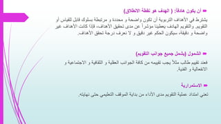 ‫هادفا‬ ‫يكون‬ ‫أن‬( :‫االنطالق‬ ‫نقطة‬ ‫هو‬ ‫الهدف‬)
‫لل‬ ‫قابل‬ ‫بسلوك‬ ‫مرتبطة‬ ‫و‬ ‫محددة‬ ‫و‬ ‫واضحة‬ ‫تكون‬ ‫أن‬ ‫التربوية‬ ‫األهداف‬ ‫في‬ ‫يشترط‬‫أو‬ ‫قياس‬
‫التقويم‬.‫األهدا‬ ‫كانت‬ ‫قإذا‬ ،‫األهداف‬ ‫تحقيق‬ ‫مدى‬ ‫عن‬ ً‫ا‬‫مؤشر‬ ‫يعطينا‬ ‫الهادف‬ ‫والتقويم‬‫غير‬ ‫ف‬
‫األهداف‬ ‫تحقق‬ ‫درجة‬ ‫نعرف‬ ‫ال‬ ‫و‬ ‫دقيق‬ ‫غير‬ ‫الحكم‬ ‫سيكون‬ ،‫دقيقة‬ ‫و‬ ‫واضحة‬.
‫الشمول‬(‫التقويم‬ ‫جوانب‬ ‫جميع‬ ‫يشمل‬)
‫ا‬ ‫و‬ ‫الثقافية‬ ‫و‬ ‫العقلية‬ ‫الجوانب‬ ‫كافة‬ ‫من‬ ‫تقييمه‬ ‫يجب‬ ً‫ال‬‫مث‬ ‫طالب‬ ‫تقييم‬ ‫فعند‬‫و‬ ‫الجتماعية‬
‫الفنية‬ ‫و‬ ‫االنفعالية‬.
‫االستمرارية‬
‫نهايته‬ ‫حتى‬ ‫التعليمي‬ ‫الموقف‬ ‫بداية‬ ‫من‬ ‫األداء‬ ‫مدى‬ ‫التقويم‬ ‫عملية‬ ‫امتداد‬ ‫تعني‬.
 