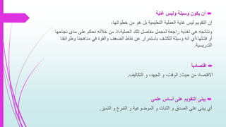 ‫غاية‬ ‫وليس‬ ‫وسيلة‬ ‫يكون‬ ‫أن‬
‫إن‬‫بل‬ ‫التعليمية‬ ‫العملية‬ ‫غاية‬ ‫ليس‬ ‫التقويم‬‫خطواتها‬ ‫من‬ ‫هو‬،
‫ونتائجه‬‫نج‬ ‫مدى‬ ‫على‬ ‫نحكم‬ ‫خالله‬ ‫من‬ ‫العملية،اذ‬ ‫تلك‬ ‫مفاصل‬ ‫لمجمل‬ ‫راجعة‬ ‫تغذية‬ ‫هي‬‫احها‬
‫أو‬‫فشلها،أي‬‫وط‬ ‫مناهجنا‬ ‫في‬ ‫والقوة‬ ‫الضعف‬ ‫نقاط‬ ‫عن‬ ‫باستمرار‬ ‫للكشف‬ ‫وسيلة‬ ‫أنه‬‫رائقنا‬
‫التدريسية‬.
‫اقتصاديا‬
‫حيث‬ ‫من‬ ‫االقتصاد‬:‫التكاليف‬ ‫و‬ ،‫الجهد‬ ‫و‬ ،‫الوقت‬.
‫علمي‬ ‫أساس‬ ‫على‬ ‫التقويم‬ ‫يبنى‬
‫التميز‬ ‫و‬ ‫التنوع‬ ‫و‬ ‫الموضوعية‬ ‫و‬ ‫الثبات‬ ‫و‬ ‫الصدق‬ ‫على‬ ‫يبنى‬ ‫أي‬.
 