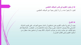 ‫التنوع‬
‫الجوانب‬ ‫جميع‬ ‫تشمل‬ ‫أن‬ ‫تستطيع‬ ‫حتى‬ ‫التقويم‬ ‫أساليب‬ ‫تتنوع‬ ‫أن‬ ‫يجب‬.‫ت‬ ‫ففي‬‫السلوك‬ ‫قويم‬
‫المال‬ ‫و‬ ‫المقابل‬ ‫و‬ ‫فاالختبارات‬ ،‫واحدة‬ ‫وسيلة‬ ‫على‬ ‫االعتماد‬ ‫يصعب‬ ً‫ال‬‫مث‬ ‫اإلنساني‬‫كل‬ ‫حظة‬
‫السلوك‬ ‫جوانب‬ ‫من‬ ‫واحد‬ ‫جانب‬ ‫عن‬ ‫يكشف‬ ‫منها‬.‫م‬ ‫معقول‬ ‫بعدد‬ ‫نستعين‬ ‫أن‬ ‫يجب‬ ‫لذلك‬‫ن‬
‫الصورة‬ ‫تكتمل‬ ‫حتى‬ ‫التقويم‬ ‫أساليب‬.
‫التعليمي‬ ‫الموقف‬ ‫نفس‬ ‫في‬ ‫التقويم‬ ‫يكون‬ ‫أن‬
‫التعليمي‬ ‫الموقف‬ ‫عن‬ ً‫ا‬‫بعيد‬ ‫يكون‬ ‫ال‬ ‫أن‬ ‫و‬ ،‫منه‬ ‫يتجزأ‬ ‫ال‬ ‫كجزء‬.
 