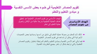 ‫ا‬ ‫األسس‬ ‫بعض‬ ‫ضوء‬ ‫في‬ ‫التعليمية‬ ‫المصادر‬ ‫تقويم‬‫لنفسية‬
‫والتعلم‬ ‫التعليم‬ ‫مبادئ‬ ‫و‬
‫ا‬ ‫بعض‬ ‫ومبادئها‬ ‫أسسها‬ ‫من‬ ‫نشتق‬ ‫كي‬ ‫التعلم‬ ‫عملية‬ ‫معرفة‬ ‫من‬ ‫للمعلم‬ ‫البد‬ ‫لذلك‬‫لتعميمات‬
‫التعليمية‬ ‫المصادر‬ ‫تقويم‬ ‫في‬ ‫تساعده‬ ‫أن‬ ‫يمكن‬ ‫التي‬ ‫اإلجرائية‬
‫و‬ ‫باختيار‬ ‫المرتبطة‬ ‫والتعلم‬ ‫التعليم‬ ‫ومبادئ‬ ‫النفسية‬ ‫األسس‬ ‫أهم‬ ‫يأتي‬ ‫فيما‬‫المصادر‬ ‫تقويم‬
‫النفسية‬ ‫النظريات‬ ‫بجميع‬ ‫بآخر‬ ‫أو‬ ‫بشكل‬ ‫ترتبط‬ ‫والتي‬ ‫التعلمية‬:
‫األساسي‬ ‫الهدف‬
‫المصادر‬ ‫تقويم‬ ‫من‬
‫األ‬ ‫الهدف‬‫تحقي‬ ‫هو‬ ‫التعليمية‬ ‫المصادر‬ ‫تقويم‬ ‫من‬ ‫ساسي‬‫ق‬
‫وتحو‬ ‫اإلتقان‬ ‫من‬ ‫عالية‬ ‫بدرجة‬ ‫التعليمية‬ ‫العملية‬ ‫أهداف‬‫يل‬
‫تعلم‬ ‫إلى‬ ‫التعليم‬ ‫عملية‬.
 