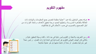 ‫التقويم‬ ‫مفهوم‬
‫هو‬ ‫بأنه‬ ‫الباحثين‬ ‫بعض‬ ‫عرفه‬" :‫والبيانات‬ ‫المعلومات‬ ‫جمع‬ ‫تتضمن‬ ‫منظمة‬ ‫عملية‬‫ذات‬
‫القر‬ ‫واتخاذ‬ ،‫األهداف‬ ‫تحقيق‬ ‫درجة‬ ‫لتحديد‬ ‫وتحليلها‬ ،‫المدروسة‬ ‫بالظاهرة‬ ‫العالقة‬‫من‬ ‫ارات‬
َّ‫م‬َ‫ت‬ ‫التي‬ ‫األحكام‬ ‫ضوء‬ ‫في‬ ‫والتصويب‬ ‫التصحيح‬ ‫أجل‬‫إطالقها‬«
‫غاية‬ ‫ليس‬ ‫التقويم‬ ‫ان‬ ‫يالحظ‬ ‫التعريف‬ ‫من‬ ‫و‬‫فى‬‫لتحقي‬ ‫وسيلة‬ ‫لكنه‬ ، ‫ذاته‬ ‫حد‬‫و‬ ‫غاية‬ ‫ق‬
‫بالتالى‬‫الهدف‬ ‫فان‬‫النهائى‬‫المساعدة‬ ‫هو‬ ‫للتقويم‬‫فى‬‫ل‬ ‫و‬ ،‫افضل‬ ‫قرارات‬ ‫اتخاذ‬ً‫ال‬‫عم‬ ‫يس‬
‫متتابعة‬ ‫عملية‬ ‫هو‬ ‫بل‬ ً‫ا‬‫منتهي‬ ً‫ا‬‫نتاج‬ ‫او‬ ً‫ا‬‫حدث‬ ‫أو‬ ‫منفصل‬ ‫مترابط‬ ‫غير‬
 