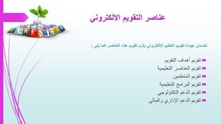 ‫االلكتروني‬ ‫التقويم‬ ‫عناصر‬
‫ل‬‫ضمان‬‫يلي‬ ‫كما‬ ‫العناصر‬ ‫هذه‬ ‫تقويم‬ ‫يلزم‬ ‫اإللكتروني‬ ‫التعليم‬ ‫تقويم‬ ‫جودة‬:
‫التقويم‬ ‫أهداف‬ ‫تقويم‬
‫التعليمية‬ ‫العناصر‬ ‫تقويم‬
‫المتعلمين‬ ‫تقويم‬
‫التعليمية‬ ‫البرامج‬ ‫تقويم‬
‫التكنولوجي‬ ‫الدعم‬ ‫تقويم‬
‫والمالي‬ ‫اإلداري‬ ‫الدعم‬ ‫تقويم‬
 