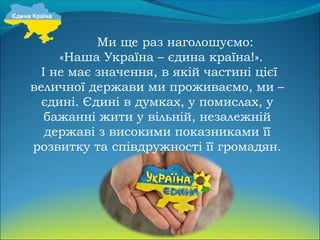 Ми ще раз наголошуємо:
«Наша Україна – єдина країна!».
І не має значення, в якій частині цієї
величної держави ми проживаємо, ми –
єдині. Єдині в думках, у помислах, у
бажанні жити у вільній, незалежній
державі з високими показниками її
розвитку та співдружності її громадян.
 