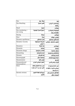 ٣٤٥
óîüi@@Îj–@NóÍj–@@Dye
@Hðä†‹iýI@ñòìóä‡äaíš
óØóäòŠ@@
Ïbj—Üa@—Õm@@Dye bleaching
ìa‹Øóîüi@@Ïíj—à@@Dyed
@ì@ç‡äbróš@óäbïîbïáïØ
óîüi@ðä†‹ØŽïu@@
HbîìbïáïØI@Ïbj—Üa@„ï‹m@@Dye mordanting =
dye toning
ñŠbØóîüi@@óÌbj–@@Dyeing
@ŠbØóîüi@Nôšóîüi@@Ïbj–@@Dyer
ðÙïàóåîa†@ðïäóìbè@@ðÙïàbåîa†@çŒaím@@Dynamic equilibrium
HðîóÜìíuI@ðÙïàóåîa†@ðïvåïÜ@@@óïÙïàbåîa‡Üa@óuìÝÜa
HðØ‹¨aI@@
Dynamic viscosity
ðäaŒóÜìíu@@óØ‹¨a@âÝÈ@@Dynamics
oïàbåî†@@oïàbåî†@@Dynamite
oïàóåîa†@ðÙŽîŠbi@@oïàbåî‡Üa@æà@óåz’@@Dynamite charge
oïàóåîa†ói@ç‡äbØónÜóè@@oïàbåî‡Übi@Òä@@Dynamiting
òŠóØa‡îóq@biòŠbØ@@ð÷bi‹éØ@‡Üíà@@Dynamo
ŠóØŠbàüm@ñíŽïq@üàóåîa†@@Þvà@àíàbåî†@@Dynemograph
íŽïq@Žïè@@òíÕÜa@‘bïÕà@@Dynamometer
@ðäaŠü ðàŠó @ðàóåîa†@@ñŠa‹¨a@ðàbåî‡Üa@ßíznÜa@@Dynamothermal
metamorphism
@óÜ@òŽïè@ñòŒa‡äó÷@Zæîa†
@óÜ@ÚŽï’óiI@a‡î‹móà@ðánï
YXQHÚŽïàa‹ @õ@@
@ãbÅåÜa@À@òíÕÜa@ò‡yì@Zæîa†
@æà@öuI@ñ¾aYXQ@Hãa‹ÍÜa@æà@@
Dyne
@åq@æî‹mŒŠói@ðÙŽïÜóÙŽïm
Žïu@òìóäìíjÝ’@@
@óÕä@oibq@wîà@Šbé—äýa
õí—ÕÜa@@
Dystetic mixture
 