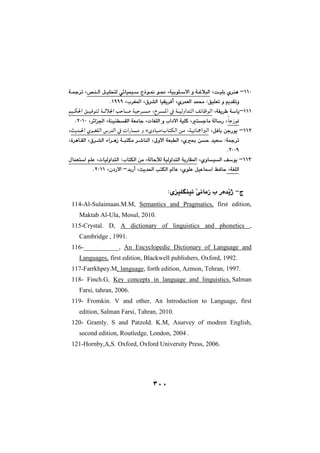٣٠٠
QQPM@è@o€ïÝi@ñ‹å@L@@óïiíÝ€Žýa@ì@ó€ÌþjÜa@L@@@@@˜å€Üa@Þ€ïÝznÜ@ð÷bïáï€Ž@xˆí€¹@í€®@L@@ó€»‹m
ñ‹áÉÜa@‡á«@ZÖïÝÉm@ì@âî‡Õmì@L×‹“Üa@bïÕî‹Ðc@Ll‹Í¾a@LQYYYN@@
QQQMóÑî‹Ä@óŽbî@L@@‹€¾a@À@ó€ïÜìa‡nÜa@Ò÷bÄíÜa@L@@@@@@âï€Ù¨a@Ö€ïÐínÜ@ó€Üþ§a@kyb€–@óïy‹€à
ĖbuŒí¹@Lnubà@óÜbŽŠ@LpbÍÝÜa@ì@la†ýa@óïÝØ@LóÉàbu@óåïåĒÕÜa@L‹÷a§a@LRPQPN@@@
QQRM@ÞÐbi@æuŠíî@Lóïmb»aÜa@L@@sî‡€¨a@ñí€ÍÝÜa@‘Š‡Üa@À@paŠbà@ì@öõ†bjàZlbnÙÜa@æà@L
ñ¢@æy@‡ïÉŽ@Zó»‹m@L¶ìýa@óÉjĒÜa@L@@@@×‹€“Üa@öa‹€èŒ@ó€jnÙà@‹€’båÜa@L@ò‹èb€ÕÜa@L
RPPYN@@
QQSM@ñìbïÜa@ÒŽíî@LóÜbyþÜ@óïÜìa‡nÜa@óiŠbÕ¾a@LpbïÜìa‡nÜa@ZlbnÙÜa@æà@L@ßbáÉnŽa@âÝÈ
óÍÝÜa@LñíÝÈ@ÞïÈba@ÆÐby@Lsî‡¨a@knÙÜa@bÈ@L‡iŠcM@ç†Šýa@LRPQQN@@
@@
xM@ZõïÝĒåï÷@ŽôäbàŒ@l@Šò‡Žîˆ@@
114-Al-Sulaimaan.M.M, Semantics and Pragmatics, first edition,
Maktab Al-Ula, Mosul, 2010.
115-Crystal. D, A dictionary of linguistics and phonetics ,
Cambridge , 1991.
116-___________, An Encyclopedic Dictionary of Language and
Languages, first edition, Blackwell publishers, Oxford, 1992.
117-Farrkhpey.M, language, forth edition, Azmon, Tehran, 1997.
118- Finch.G, Key concepts in language and linguistics, Salman
Farsi, tahran, 2006.
119- Fromkin. V and other, An lntroduction to Language, first
edition, Salman Farsi, Tahran, 2010.
120- Gramly. S and Patzold. K.M, Asurvey of modren English,
second edition, Routledge, London, 2004 .
121-Hornby,A,S. Oxford, Oxford University Press, 2006.
٣٠٠
 