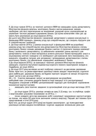 б. До кінця травня 2016 р. за технічної допомоги МВФ ми завершимо оцінку департаменту
Міністерства фінансів запитань моніторингу банків з метою визначення заходів,
необхідних для його перетворення на незалежний дорадчий орган, відповідальний за
управління часткою держави в державних банках. Ця оцінка включатиме план дій, що
мають бути реалізовані до кінця вересня 2016 р.
До цього часу Міністерство фінансів і зазначений департамент у рамках консультацій із
фахівцями МВФ підпишуть рамкову угоду про співробітництво, що створить підґрунтя для
їх співробітництва і взаємодії.
е. До кінця жовтня 2016 р. у рамках консультацій із фахівцями МВФ ми розробимо
рамкову угоду про співробітництво між департаментом Міністерства фінансів з питань
моніторингу банків і кожним державним банком з метою: (і) прояснити порядок взаємодії
банку і зазначеного департаменту; (іі) забезпечити належний рівень наочності для
департаменту і внесок в певні матеріальні аспекти діяльності банків пропорційно участі в
акціонерному капіталі і виходячи з їх необхідності для виконання його повноважень; (ііі)
визначити специфічні питання для узгодження і затвердження департаментом з питань
моніторингу банків; і (іу) убезпечення комерційної незалежності банків.
£ До кінця вересня 2016 р. за зовнішньої технічної допомоги Міністерство фінансів
завершить стратегію поступової відмови від існуючого повного гарантування вкладів в
Ощадбанку до кінця 2020 р.
g. До кінця 2017 року ми маємо на меті позбутися власності на два малих державних
банка. Крім того, за умови ефективної реалізації планів заходів і переглянутих стратегій
двох найбільших державних банків, ми будемо прагнути продати не менше 25 відсотків
нашої частки в них до кінця 2020 р.
46.—12, 3 метою зменшення витрат на врегулювання ми розробили
амбіційний план стягнення кредитів банків в стадії ліквідації та їх реструктуризації.
Нещодавно створений в ФГВФО централізований підрозділ для поліпшення відновлення
економічної вартості активів:
a. завершить своє технічне завдання та організаційний етап до кінця листопада 2015
р.;
b. до кінця грудня 2015 р. реалізує активів на суму [1,2] млрд. грн. та опублікує графік
з квартальними цільовими показниками на 2016 р.; і
c. почне складати звіти про виконання робіт з реалізації і відновлення вартості активів
не пізніше, ніж через ЗО днів після закінчення кожного кварталу. Перший звіт повинен бути
представлений в січні 2016 року.
Крім того, до [кінця грудня 2015 року] ми подамо законопроект, що полегшуватиме
реалізацію активів завдяки послабленню існуючих надмірних мінімальних умов для
 