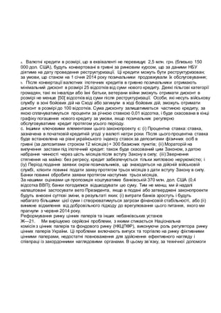 a. Валютні кредити в розмірі, що в еквіваленті не перевищує 2,5 млн. грн. (близько 150
000 дол. США), будуть конвертовані в гривні за ринковим курсом, що за даними НБУ
діятиме на дату проведення реструктуризації. Ці кредити можуть бути реструктуризован;
за умови, що станом на 1 січня 2014 року позичальники продовжували їх обслуговування;
b. Після конвертації валютних іпотечних кредитів в гривню позичальники отримають
мінімальний дисконт в розмірі 25 відсотків від суми нового кредиту. Деякі пільгові категорії
громадян, такі як інваліди або їхні батьки, ветерани війни зможуть отримати дисконт в
розмірі не менше [50[ відсотків від суми після реструктуризації. Особи, які несуть військову
службу в зоні бойових дій на Сході або загинули в ході бойових дій, зможуть отримати
дисконт в розмірі до 100 відсотків. Сума дисконту залишатиметься частиною кредиту, за
якою сплачуватимуться проценти за річною ставкою 0,01 відсотка, і буде скасована в кінці
графіку погашення нового кредиту за умови, якщо позичальник регулярно
обслуговуватиме кредит протягом усього періоду.
с. Іншими ключовими елементами цього законопроекту є: (і) Процентна ставка: ставка,
зазначена в початковій кредитній угоді у валюті натри роки. Після цього процентна ставка
буде встановлена на рівні українського індексу ставок за депозитами фізичних осіб в
гривні (за депозитами строком 12 місяців) + 300 базисних пунктів; (іі) Мораторій на
вилучення застави під іпотечний кредит: також буде скасований цим Законом, з датою
набрання чинності через шість місяців після вступу Закону в силу; (ііі) Звернення
стягнення на майно: без регресу, кредит забезпечується тільки житловою нерухомістю; і
(іу) Період подання заявки: окрім позичальників, що знаходяться на дійсній військовій
службі, клієнти повинні подати заяву протягом трьох місяців з дати вступу Закону в силу.
Банки повинні обробити заявки протягом наступних трьох місяців.
За нашими оцінками ця пропозиція коштуватиме банківській 370 млн. дол. США (0,4
відсотка ВВП); банки погодилися відшкодувати цю суму. Тим не менш, ми й надалі
налаштовані застосувати вето Президента, якщо в подані або затверджені законопроекти
будуть внесені суттєві зміни, в результаті яких: (і) витрати банків зростуть і будуть
набагато більшими цієї суми і створюватимуться загрози фінансовій стабільності, або (іі)
виникне відхилення від добровільного підходу до врегулювання цього питання, якого ми
прагнули з червня 2014 року.
Реформування ринку цінних паперів та інших небанківських установ
Ж—21. Ми вирішуємо серйозні проблеми, з якими стикається Національна
комісія з цінних паперів та фондового ринку (НКЦПФР), виконуючи роль регулятора ринку
цінних паперів України. Ці проблеми включають випуск та торгівлю на ринку фіктивними
цінними паперами, недостатні повноваження для здійснення ефективного нагляду і
співпраці із закордонними наглядовими органами. В цьому зв’язку, за технічної допомоги
 