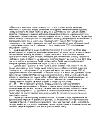 ф Процедура виконання судового наказу про сплату та арешт коштів на рахунку.
Ми стабільно рухаємось вперед у виконанні структурного «маяка» стосовно судового
наказу про сплату та арешт коштів на рахунку. В цьому зв’язку закінчується робота з
розробки і подальшого подання до Верховної ради законопроекту, яким вноситимуться
зміни до відповідних положень Цивільного процесуального кодексу. Також необхідно буде
внести зміни до Господарського процесуального кодексу для приведення його положень у
відповідність зі змінами у Цивільному процесуальному кодексі. Тому ми просимо
переглянути структурний «маяк» для того, щоб внести необхідні зміни в Господарський
процесуальний кодекс для їх прийняття до кінця е-ічня-квітня 2016 року (змінений
структурний «маяк»).
k. Вища рада юстиції та Вища кваліфікаційна комісія. З червня 2015 р. Вища рада
юстиції - орган, що відповідає за подання призначень і звільнень суддів, а також здійснює
дисциплінарний нагляду за діяльністю судців - відновила свою діяльність завдяки
призначенню членів Ради в кількості, необхідній для забезпечення кворуму, і виділенню
необхідних коштів з бюджету. Ми здійснимо перегляд бюджету до кінця лютого 2016 року
для того, щоб дати можливість Вищій раді юстиції та Вищій кваліфікаційній комісії
завершити розгляд дисциплінарних справ протягом 10 місяців.
i. Судовий збір. Прийнятий в травні 2015 р. Закон України «Про внесення змін до
деяких законодавчих актів України щодо сплати судового збору», відповідно до якого
підвищується розмір судового збору (структурний «маяк» на кінець травня 2015 р.),
передбачає початок його виконання з 1 вересня 2015 р. В зв’язку з цим, Державна судова
адміністрація України (ДСА) розпочала виконання положень Закону і вже зафіксувала
зростання надходжень від судового збору. ДСА також ретельно відслідковуватиме, чи
призводитиме вимога щодо збільшення судового збору до скорочення кількості
необгрунтованих позовів, що також є одним із завдань цього Закону.
ЗІГ—34, Ми продовжуємо рухатись вперед у напрямку реалізації стратегії
реформування держпідприсмств. Основні елементи нашої стратегії включають: (і)
вдосконалення бюджетного нагляду, зокрема, шляхом покращення оцінки фіскальних
ризиків держпідприємств; і (іі) здійснення в середньостроковій перспективі прозорої
приватизації та реструктуризації виявлених активів. До конкретних короткострокових
заходів відносяться:
a. Оцінка фіскального ризику держпідприємств. У рамках заходів, спрямованих на
вдосконалення управління фіскальним ризиком, ми створюємо в Міністерстві фінансів
підрозділ з управління фіскальними ризиками. Через цей підрозділ Мінфін запровадить
систему моніторингу та аналізу фіскальних ризиків держпідприємств і використовуватиме
аналіз як джерело інформації для процесу підготовки бюджету
 