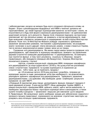 і забезпечуватиме ресурси на випадок будь-якого очікуваного фіскального впливу на
бюджет. Згідно з рекомендаціями нещодавньої місії МВФ з технічної допомоги ми
гарантуватимемо, що новий підрозділ відповідатиме виключно за моніторинг і аналіз, не
втручатиметься в будь-якій формі в керівництві держпідприємсгвами і не здійснюватиме
додатковий контроль за їх діяльністю. Одразу після створення підрозділу ми підготуємо
комплексний звіт про фіскальні ризики, що виникають в секторі держпідприємств, який
буде включений в бюджетну документацію й оприлюднений на веб-сторінці Міністерства
фінансів. Після того, як Міністерство Фінансів розбудує спроможність здійснювати
управління фіскальними ризиками, пов’язаними з держпідприємсгвами, ми розширимо
аналіз і включимо в нього ширший спектр фіскальних ризиків, з якими стикається Україна,
такі як загальні макроекономічні ризики і ризики зміни цін на товари.
b. Групування всіх держпідприємств. Ми маємо тверді наміри провести групування всіх
держпідприємств, щоб визначити їх відповідну класифікацію: залишити під управлінням
держави (стратегічні комерційні держпідприємства і ті держпідприемства, які виконують
інші стратегічні функції, в тому числі регулюючу, соціальну та оборонну), продати
(приватизація), або ліквідувати (ліквідація або банкрутство). Зокрема, Міністерство
економічного розвитку і торгівлі:
• підготує, в рамках консультацій з фахівцями МВФ, попередню класифікацію
всіх держпідприємств до кінця грудня-лютого 20165 р. На цьому етапі ми розглянемо
список «стратегічних» підприємств та оцінимо відповідність їх віднесення до
«стратегічних», тобто таких, що не підлягають продажу.т
• до -V5 еічнякінця лютого 2016 року розгляне і розробить, поправки до
відповідних законів та інших законодавчих актів (при необхідності), які дозволятимуть
реалізувати здійснити класифікацію всіх держпідприємств. 3здійснюють управління
держпідприємствами; і (ііі) здійснимо збір необхідних даних і опублікуємо результати
групування на сайті МЕРТ.
с.Ліквідацій. В перспективі уряд планує централізувати функцію ліквідації і передати її
одній державній установі. З цією метою МЕРТ і Фонд держмайна України (ФДМУ), в
рамках консультацій з фахівцями МВФ, здійснять аналіз, щоб-е метою визначитись із
необхідною законодавчою базою і підготувати відповідні зміни в законодавстві, а також
оцінити потребу в ресурсах — фінансових і людських для виконання цього завдання.
б. Приватизація. Ми налаштовані вжити необхідних заходів для забезпечення відкритого і
прозорого процесу приватизації, спрямованого на залучення стратегічних інвесторів, іцо
розкриють весь потенціал приватизованих підприємств.
3 Після проведення вищезазначеної підготовчої роботими (і) спрямуємо зусилля на внесення поправок до відповідного
законодавства, які якідозволятимуть реалізувати результатикласифікації всіх держпідприємств; (іі) підготуємо класифікацію
всіх держпідприємств в консультації з МЕРТ, іншими галузевими міністерствами та інших державних органів.
 