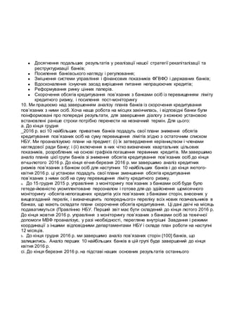 ● Досягнення подальших результатів у реалізації нашої стратегії рекапіталізації та
реструктуризації банків;
● Посилення банківського нагляду і регулювання;
● Зміцнення системи управління і фінансових показників ФГВФО і державних банків;
● Вдосконалення існуючих засад вирішення питання непрацюючих кредитів;
● Реформування ринку цінних паперів.
● Скорочення обсягів кредитування пов’язаних з банками осіб із перевищенням ліміту
кредитного ризику, і посилення пост-моніторингу
10. Ми працюємо над завершенням аналізу планів банків із скорочення кредитування
пов’язаних з ними осіб. Хоча наша робота на місцях закінчилась, і відповідні банки були
поінформовані про попередні результати, для завершення діалогу з кожною установою
встановлені раніше строки потрібно перенести на незначний термін. Для цього:
а. До кінця грудня
_2016 р. всі 10 найбільших приватних банків подадуть свої плани зниження обсягів
кредитування пов’язаних осіб на суму перевищення лімітів згідно з остаточним списком
НБУ. Ми проаналізуємо плани на предмет: (і) їх затвердження керівництвом і членами
наглядової ради банку; і (іі) включення в них чітко визначених квартальних цільових
показників, розроблених на основі графіків погашення первинних кредитів. Ми завершимо
аналіз планів цієї групи банків зі зниження обсягів кредитування пов’язаних осіб до кінця
егчш-лютого 2016 р. До кінця еічня-березня 2016 р. ми завершимо аналіз кредитних
ризиків пов’язаних з банком осіб для наступних 10 найбільших банків і до кінця яютого-
квітня 2016 р. ці установи подадуть свої плани зменшення обсягів кредитування
пов’язаних з ними осіб на суму перевищення ліміту кредитного ризику.
a. До 15 грудня 2015 р. управління з моніторингу пов’язаних з банками осіб буде було
гетеде-йювністю укомплектоване персоналом і готове для-до здійснення щомісячного
моніторингу -обсягів непогашених кредитів усіх пов’язаних з банками сторін, внесених у
вищезгаданий перелік, і визначещяить попереднього» переліку всіх нових позичальників в
банках, що мають складати плани скорочення обсягів кредитування. Ці дані двічі на місяць
подаватимуться (Правлінню НБУ. Перший звіт має бути складений до кінця лютого 2016 р.
До кінця жовтня 2016 р. управління з моніторингу пов’язаних з банками осіб за технічної
допомоги МВФ проаналізує, у разі необхідності, перегляне внутрішні Завдання і режими
координації з іншими відповідними департаментами НБУ і складе план роботи на наступні
12 місяців.
b. До кінця грудня 2016 р. ми завершимо аналіз пов’язаних сторін {100] банків, що
залишились. Аналіз перших 10 найбільших банків в цій групі буде завершений до кінця
квітня 2016 р.
сі. До кінця березня 2016 р. на підставі наших основних результатів останнього
 