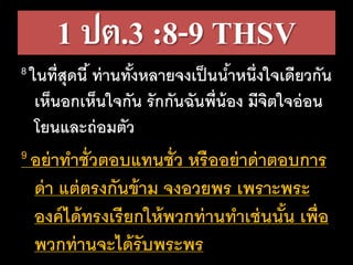 1 ปต.3 :8-9 THSV
8 ในที่สุดนี้ ท่านทั้งหลายจงเป็นน้าหนึ่งใจเดียวกัน
เห็นอกเห็นใจกัน รักกันฉันพี่น้อง มีจิตใจอ่อน
โยนและถ่อมตัว
9 อย่าทาชั่วตอบแทนชั่ว หรืออย่าด่าตอบการ
ด่า แต่ตรงกันข้าม จงอวยพร เพราะพระ
องค์ได้ทรงเรียกให้พวกท่านทาเช่นนั้น เพื่อ
พวกท่านจะได้รับพระพร
 