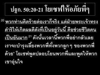 ปฐก. 50:20-21 โยเซฟให้อภัยพี่ๆ
20 พวกท่านคิดร้ายต่อเราก็จริง แต่ฝ่ายพระเจ้าทรง
ดาริให้เกิดผลดีดังที่เป็นอยู่วันนี้ คือช่วยชีวิตคน
เป็นอันมาก21 ดังนั้นเวลานี้พวกพี่อย่ากลัวเลย
เราจะบารุงเลี้ยงพวกพี่ทั้งพวกลูกๆ ของพวกพี่
ด้วย” โยเซฟพูดปลอบโยนพวกพี่และพูดให้พวก
เขาอุ่นใจ
 