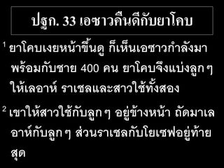 ปฐก. 33 เอซาวคืนดีกับยาโคบ
1 ยาโคบเงยหน้าขึ้นดู ก็เห็นเอซาวกาลังมา
พร้อมกับชาย 400 คน ยาโคบจึงแบ่งลูกๆ
ให้เลอาห์ ราเชลและสาวใช้ทั้งสอง
2 เขาให้สาวใช้กับลูกๆ อยู่ข้างหน้า ถัดมาเล
อาห์กับลูกๆ ส่วนราเชลกับโยเซฟอยู่ท้าย
สุด
 