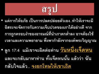 สรุป
• แต่การให้อภัย เป็นการปลดปล่อยตัวเอง..ทาให้เราจะมี
อิสระจะจัดการกับความเจ็บปวดของเราได้อย่างดี จาก
การถูกครอบงาของอารมณ์ที่นาเราตกต่าลง อาจต้องใช้
เวลาและความพยายาม พึ่งพากาลังจากองค์พระวิญญาณ
• ลูก 17:4 แม้เขาจะผิดต่อท่าน วันหนึ่งเจ็ดหน
และจะกลับมาหาท่าน ทั้งเจ็ดหนนั้น แล้วว่า ฉัน
กลับใจแล้ว.. จงยกโทษให้เขาเถิด
 