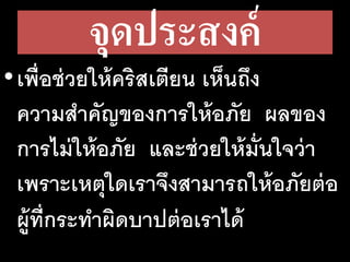 จุดประสงค์
•เพื่อช่วยให้คริสเตียน เห็นถึง
ความสาคัญของการให้อภัย ผลของ
การไม่ให้อภัย และช่วยให้มั่นใจว่า
เพราะเหตุใดเราจึงสามารถให้อภัยต่อ
ผู้ที่กระทาผิดบาปต่อเราได้
 
