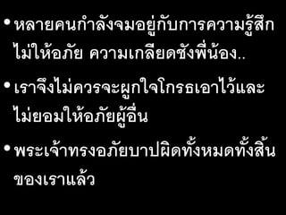 •หลายคนกาลังจมอยู่กับการความรู้สึก
ไม่ให้อภัย ความเกลียดชังพี่น้อง..
•เราจึงไม่ควรจะผูกใจโกรธเอาไว้และ
ไม่ยอมให้อภัยผู้อื่น
•พระเจ้าทรงอภัยบาปผิดทั้งหมดทั้งสิ้น
ของเราแล้ว
 