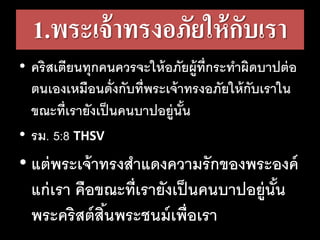 1.พระเจ้าทรงอภัยให้กับเรา
• คริสเตียนทุกคนควรจะให้อภัยผู้ที่กระทาผิดบาปต่อ
ตนเองเหมือนดั่งกับที่พระเจ้าทรงอภัยให้กับเราใน
ขณะที่เรายังเป็นคนบาปอยู่นั้น
• รม. 5:8 THSV
• แต่พระเจ้าทรงสาแดงความรักของพระองค์
แก่เรา คือขณะที่เรายังเป็นคนบาปอยู่นั้น
พระคริสต์สิ้นพระชนม์เพื่อเรา
 