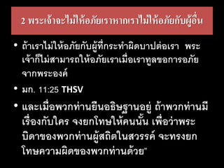 2 พระเจ้าจะไม่ให้อภัยเราหากเราไม่ให้อภัยกับผู้อื่น
• ถ้าเราไม่ให้อภัยกับผู้ที่กระทาผิดบาปต่อเรา พระ
เจ้าก็ไม่สามารถให้อภัยเราเมื่อเราทูลขอการอภัย
จากพระองค์
• มก. 11:25 THSV
• และเมื่อพวกท่านยืนอธิษฐานอยู่ ถ้าพวกท่านมี
เรื่องกับใคร จงยกโทษให้คนนั้น เพื่อว่าพระ
บิดาของพวกท่านผู้สถิตในสวรรค์ จะทรงยก
โทษความผิดของพวกท่านด้วย”
 