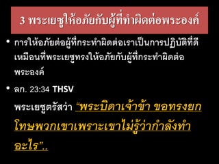 3 พระเยซูให้อภัยกับผู้ที่ทาผิดต่อพระองค์
• การให้อภัยต่อผู้ที่กระทาผิดต่อเราเป็นการปฏิบัติที่ดี
เหมือนที่พระเยซูทรงให้อภัยกับผู้ที่กระทาผิดต่อ
พระองค์
• ลก. 23:34 THSV
พระเยซูตรัสว่า “พระ​บิดา​เจ้า​ข้า​ขอ​ทรง​ยก
โทษ​พวก​เขา​เพราะ​เขา​ไม่​รู้​ว่า​กา​ลัง​ทา
อะไร”..
 