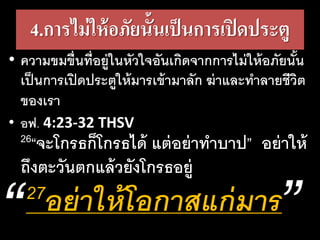 4.การไม่ให้อภัยนั้นเป็นการเปิดประตู
• ความขมขื่นที่อยู่ในหัวใจอันเกิดจากการไม่ให้อภัยนั้น
เป็นการเปิดประตูให้มารเข้ามาลัก ฆ่าและทาลายชีวิต
ของเรา
• อฟ. 4:23-32 THSV
26“จะโกรธก็โกรธได้ แต่อย่าทาบาป” อย่าให้
ถึงตะวันตกแล้วยังโกรธอยู่
27อย่า​ให้​โอ​กาส​แก่​มาร
 