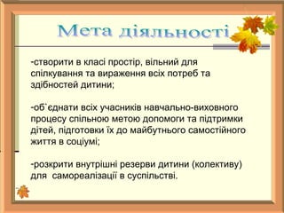 -створити в класі простір, вільний для
спілкування та вираження всіх потреб та
здібностей дитини;
-об`єднати всіх учасників навчально-виховного
процесу спільною метою допомоги та підтримки
дітей, підготовки їх до майбутнього самостійного
життя в соціумі;
-розкрити внутрішні резерви дитини (колективу)
для самореалізації в суспільстві.
 