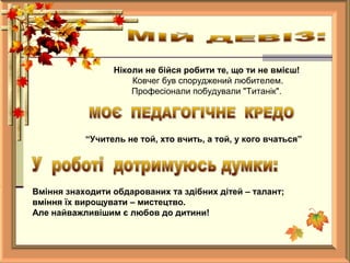 Ніколи не бійся робити те, що ти не вмієш!
Ковчег був споруджений любителем.
Професіонали побудували "Титанік".
“Учитель не той, хто вчить, а той, у кого вчаться”
Вміння знаходити обдарованих та здібних дітей – талант;
вміння їх вирощувати – мистецтво.
Але найважливішим є любов до дитини!
 