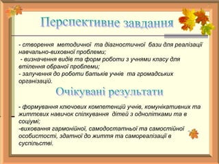 - створення методичної та діагностичної бази для реалізації
навчально-виховної проблеми;
- визначення видів та форм роботи з учнями класу для
втілення обраної проблеми;
- залучення до роботи батьків учнів та громадських
організацій.
- формування ключових компетенцій учнів, комунікативних та
життєвих навичок спілкування дітей з однолітками та в
соціумі;
-виховання гармонійної, самодостатньої та самостійної
особистості, здатної до життя та самореалізації в
суспільстві.
 