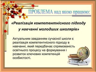 «Реалізація компетентнісного підходу
у навчанні молодших школярів»
Актуальним завданням сучасної школи є
реалізація компетентнісного підходу в
навчанні, який передбачає спрямованість
освітнього процесу на формування і
розвиток ключових компетенцій
особистості.
 