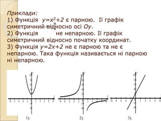 Приклади:
1) Функція у=х2+2 є парною. Ії графік
симетричний відносно осі Оу.
2) Функція не непарною. Ії графік
симетричний відносно початку координат.
3) Функція у=2х+2 не є парною та не є
непарною. Така функція називається ні парною
ні непарною.
х
у
8

1). 2). 3).
 