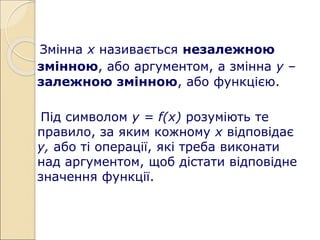 Змінна х називається незалежною
змінною, або аргументом, а змінна у –
залежною змінною, або функцією.
Під символом у = f(х) розуміють те
правило, за яким кожному х відповідає
у, або ті операції, які треба виконати
над аргументом, щоб дістати відповідне
значення функції.
 
