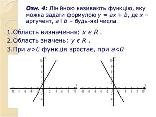 Озн. 4: Лінійною називають функцію, яку
можна задати формулою у = ах + b, де х –
аргумент, а і b – будь-які числа.
1.Область визначення: х є R .
2.Область значень: у є R .
3.При а>0 функція зростає, при а<0
спадає.
 