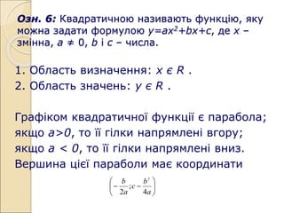 Озн. 6: Квадратичною називають функцію, яку
можна задати формулою у=ах2+bх+с, де х –
змінна, а ≠ 0, b і с – числа.
1. Область визначення: х є R .
2. Область значень: у є R .
Графіком квадратичної функції є парабола;
якщо а>0, то її гілки напрямлені вгору;
якщо а < 0, то її гілки напрямлені вниз.
Вершина цієї параболи має координати








a
b
c
a
b
4
;
2
2
 