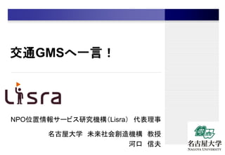 交通GMSへ一言！
NPO位置情報サービス研究機構（Lisra） 代表理事
名古屋大学 未来社会創造機構 教授
河口 信夫
 