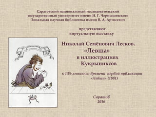 Саратовский национальный исследовательский
государственный университет имени Н. Г. Чернышевского
Зональная научная библиотека имени В. А. Артисевич
представляют
виртуальную выставку
Николай Семѐнович Лесков.
«Левша»
в иллюстрациях
Кукрыниксов
к к 135-летию со времени первой публикации
«Левши» (1881)
Саратов
2016
 