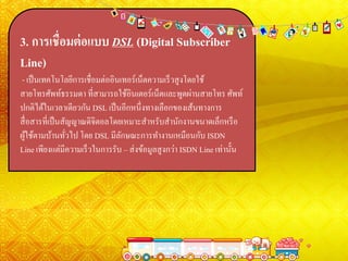 3. การเชื่อมต่อแบบ DSL (Digital Subscriber
Line)
- เป็นเทคโนโลยีการเชื่อมต่ออินเทอร์เน็ตความเร็วสูงโดยใช้
สายโทรศัพท์ธรรมดา ที่สามารถใช้อินเตอร์เน็ตและพูดผ่านสายโทร ศัพท์
ปกติได้ในเวลาเดียวกัน DSL เป็นอีกหนึ่งทางเลือกของเส้นทางการ
สื่อสารที่เป็นสัญญาณดิจิตอลโดยเหมาะสาหรับสานักงานขนาดเล็กหรือ
ผู้ใช้ตามบ้านทั่วไป โดย DSL มีลักษณะการทางานเหมือนกับ ISDN
Line เพียงแต่มีความเร็วในการรับ – ส่งข้อมูลสูงกว่า ISDN Line เท่านั้น
 